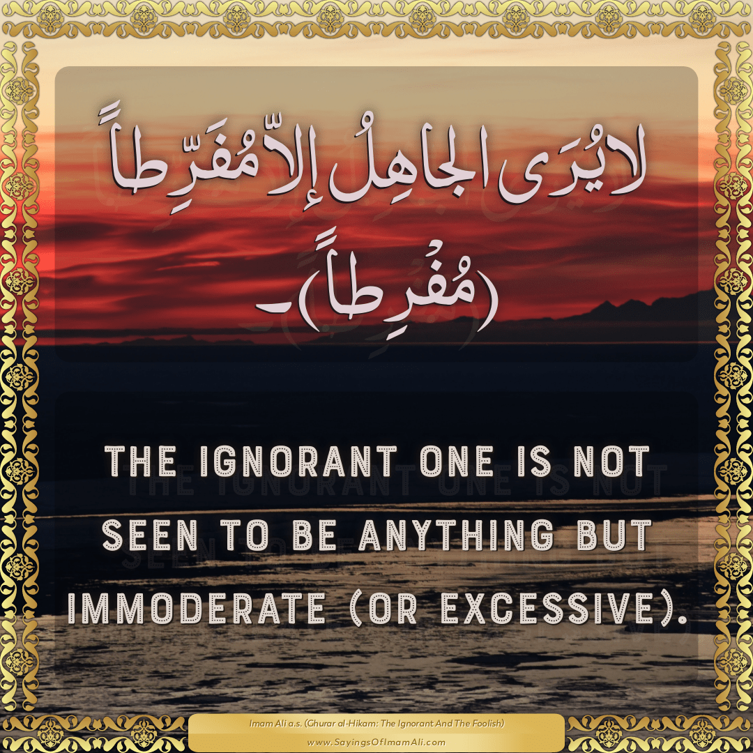 The ignorant one is not seen to be anything but immoderate (or excessive).